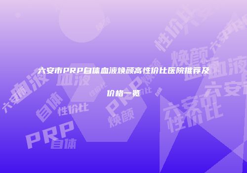 六安市PRP自体血液焕颜高性价比医院推荐及价格一览