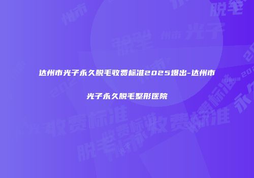达州市光子永久脱毛收费标准2025爆出-达州市光子永久脱毛整形医院