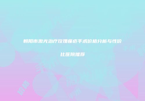 朝阳市激光治疗玫瑰痤疮手术价格分析与性价比医院推荐