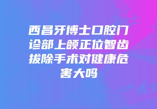 西昌牙博士口腔门诊部上颌正位智齿拔除手术对健康危害大吗