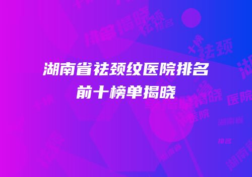 湖南省祛颈纹医院排名前十榜单揭晓