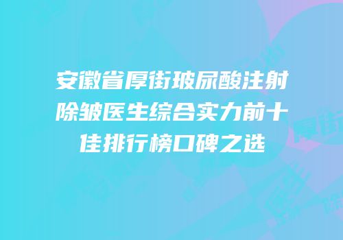 安徽省厚街玻尿酸注射除皱医生综合实力前十佳排行榜口碑之选