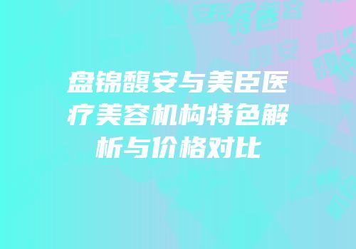 盘锦馥安与美臣医疗美容机构特色解析与价格对比