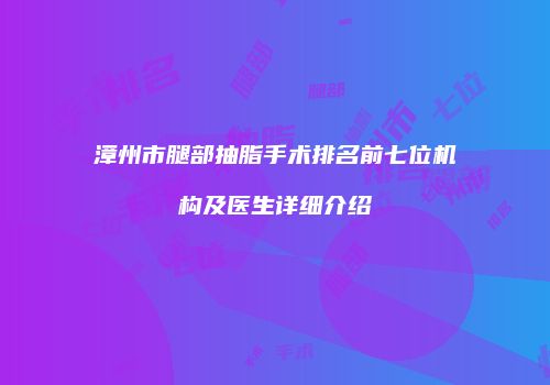 漳州市腿部抽脂手术排名前七位机构及医生详细介绍