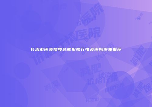 长治市医美瘦腰减肥价格行情及医院医生推荐