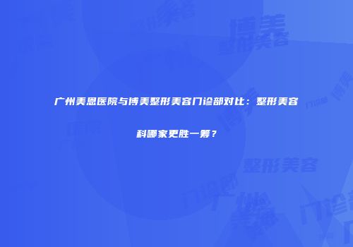 广州美恩医院与博美整形美容门诊部对比：整形美容科哪家更胜一筹？