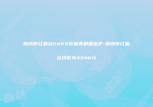 随州市红血丝2025价格表明细出炉-随州市红血丝均价为3546元