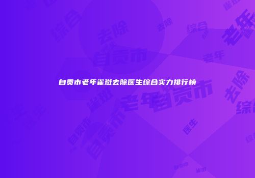 自贡市老年雀斑去除医生综合实力排行榜