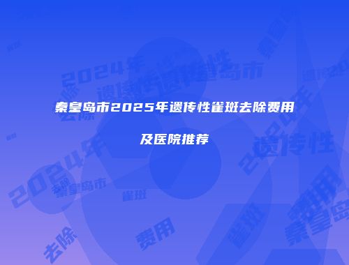 秦皇岛市2025年遗传性雀斑去除费用及医院推荐
