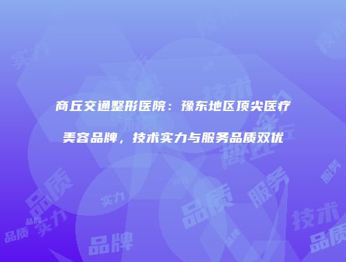 商丘交通整形医院：豫东地区顶尖医疗美容品牌，技术实力与服务品质双优
