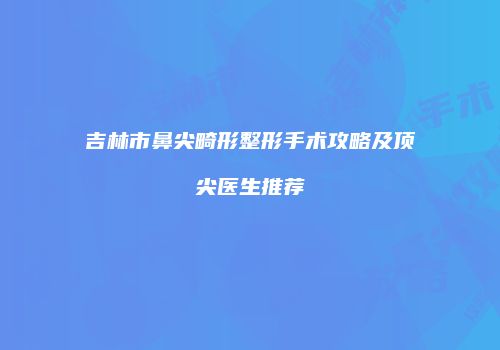 吉林市鼻尖畸形整形手术攻略及顶尖医生推荐