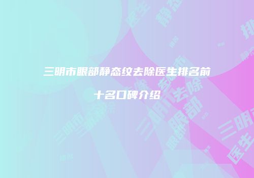 三明市眼部静态纹去除医生排名前十名口碑介绍