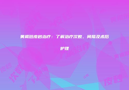 黄褐斑皮秒治疗：了解治疗次数、间隔及术后护理