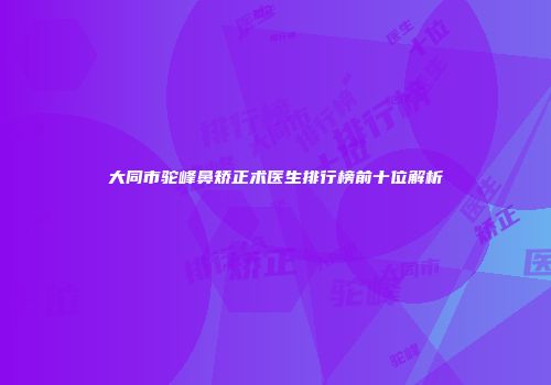 大同市驼峰鼻矫正术医生排行榜前十位解析