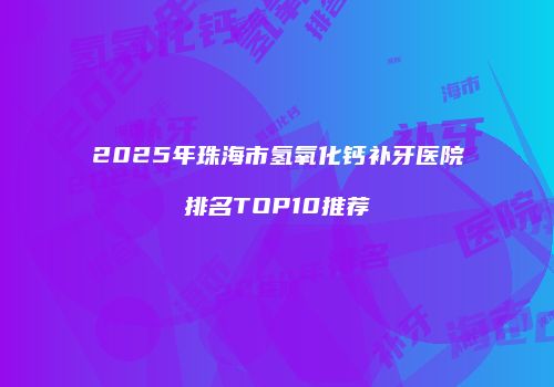 2025年珠海市氢氧化钙补牙医院排名TOP10推荐