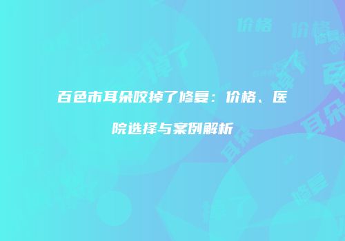百色市耳朵咬掉了修复：价格、医院选择与案例解析