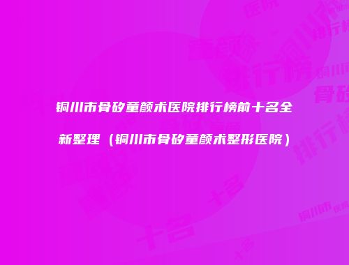 铜川市骨矽童颜术医院排行榜前十名全新整理（铜川市骨矽童颜术整形医院）