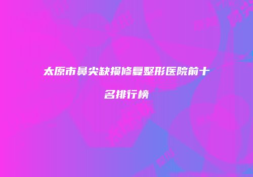 太原市鼻尖缺损修复整形医院前十名排行榜