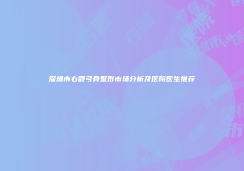 深圳市右颧弓骨整形市场分析及医院医生推荐