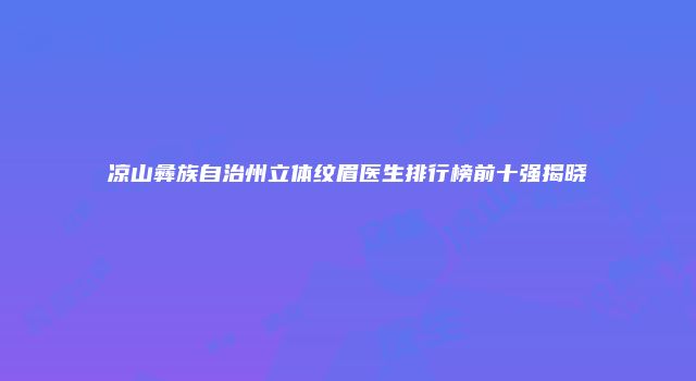 凉山彝族自治州立体纹眉医生排行榜前十强揭晓