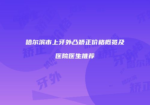 哈尔滨市上牙外凸矫正价格概览及医院医生推荐
