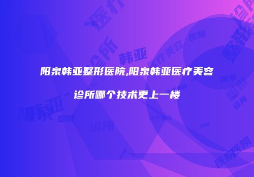 阳泉韩亚整形医院,阳泉韩亚医疗美容诊所哪个技术更上一楼