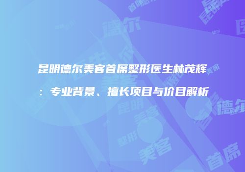 昆明德尔美客首席整形医生林茂辉：专业背景、擅长项目与价目解析