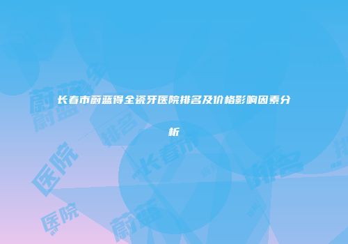 长春市蔚蓝得全瓷牙医院排名及价格影响因素分析