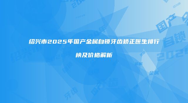 绍兴市2025年国产金属自锁牙齿矫正医生排行榜及价格解析
