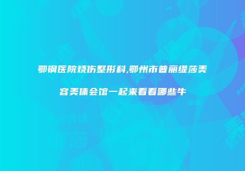 鄂钢医院烧伤整形科,鄂州市普丽缇莎美容美体会馆一起来看看哪些牛
