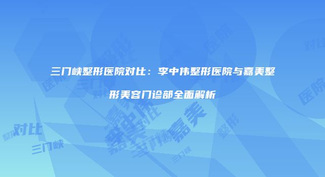 三门峡整形医院对比：李中伟整形医院与嘉美整形美容门诊部全面解析