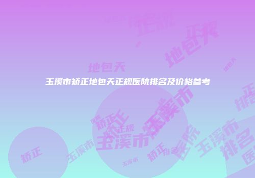 玉溪市矫正地包天正规医院排名及价格参考