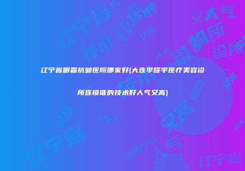 辽宁省眼霜抗皱医院哪家好(大连李耀宇医疗美容诊所连锁谁的技术好人气又高)