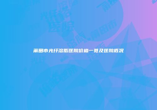 莆田市光纤溶脂医院价格一览及医院概况
