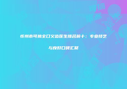 忻州市可摘全口义齿医生排名前十：专业技艺与良好口碑汇聚