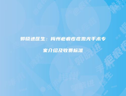 郭晓进医生：梅州疤痕疙瘩激光手术专家介绍及收费标准