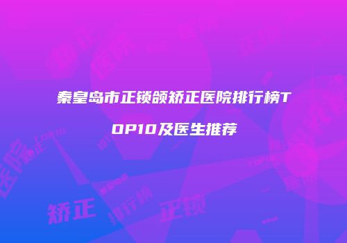 秦皇岛市正锁颌矫正医院排行榜TOP10及医生推荐