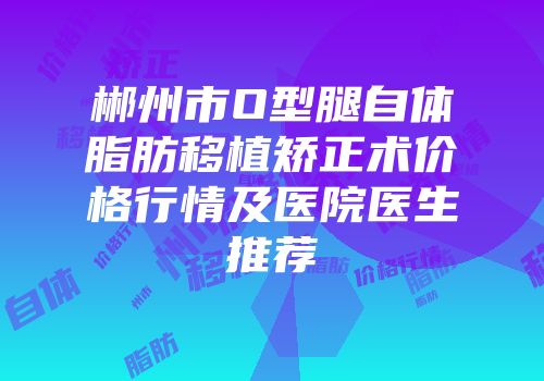 郴州市O型腿自体脂肪移植矫正术价格行情及医院医生推荐
