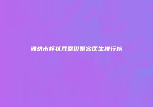 潍坊市杯状耳整形整容医生排行榜