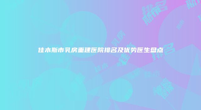佳木斯市乳房重建医院排名及优势医生盘点