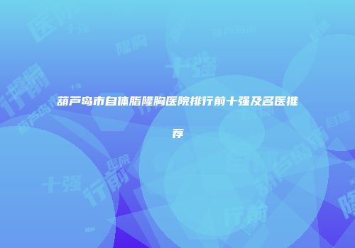葫芦岛市自体脂隆胸医院排行前十强及名医推荐
