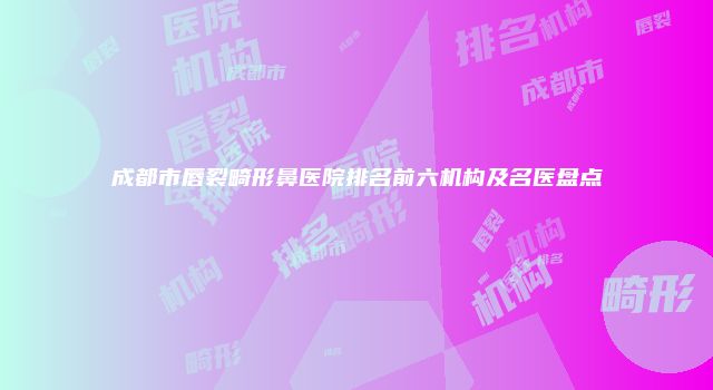 成都市唇裂畸形鼻医院排名前六机构及名医盘点