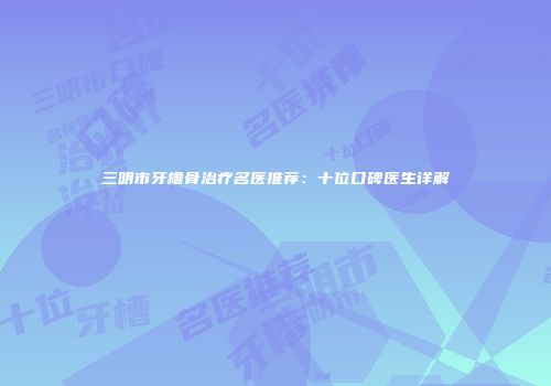 三明市牙槽骨治疗名医推荐：十位口碑医生详解