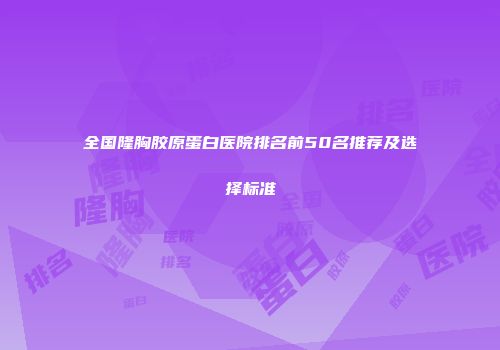 全国隆胸胶原蛋白医院排名前50名推荐及选择标准