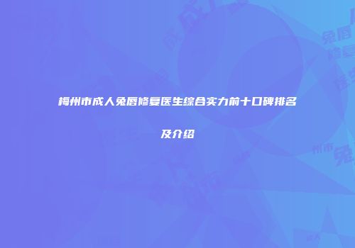 梅州市成人兔唇修复医生综合实力前十口碑排名及介绍