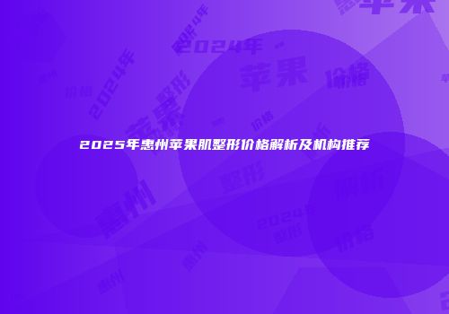 2025年惠州苹果肌整形价格解析及机构推荐