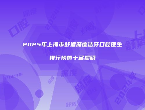 2025年上海市舒适深度洁牙口腔医生排行榜前十名揭晓