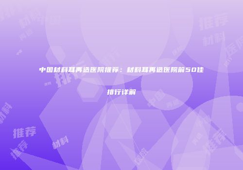 中国材料耳再造医院推荐：材料耳再造医院前50佳排行详解
