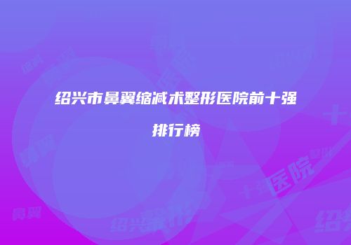 绍兴市鼻翼缩减术整形医院前十强排行榜