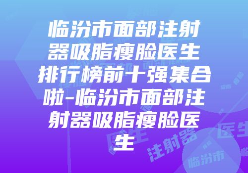 临汾市面部注射器吸脂瘦脸医生排行榜前十强集合啦-临汾市面部注射器吸脂瘦脸医生